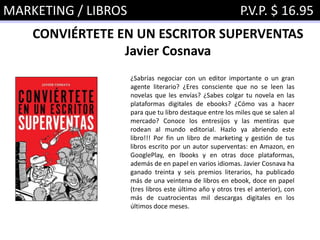 MARKETING / LIBROS P.V.P. $ 16.95
CONVIÉRTETE EN UN ESCRITOR SUPERVENTAS
Javier Cosnava
¿Sabrías negociar con un editor importante o un gran
agente literario? ¿Eres consciente que no se leen las
novelas que les envías? ¿Sabes colgar tu novela en las
plataformas digitales de ebooks? ¿Cómo vas a hacer
para que tu libro destaque entre los miles que se salen al
mercado? Conoce los entresijos y las mentiras que
rodean al mundo editorial. Hazlo ya abriendo este
libro!!! Por fin un libro de marketing y gestión de tus
libros escrito por un autor superventas: en Amazon, en
GooglePlay, en Ibooks y en otras doce plataformas,
además de en papel en varios idiomas. Javier Cosnava ha
ganado treinta y seis premios literarios, ha publicado
más de una veintena de libros en ebook, doce en papel
(tres libros este último año y otros tres el anterior), con
más de cuatrocientas mil descargas digitales en los
últimos doce meses.
 