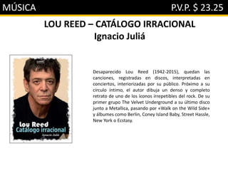 MÚSICA P.V.P. $ 23.25
LOU REED – CATÁLOGO IRRACIONAL
Ignacio Juliá
Desaparecido Lou Reed (1942-2015), quedan las
canciones, registradas en discos, interpretadas en
conciertos, interiorizadas por su público. Próximo a su
círculo íntimo, el autor dibuja un denso y completo
retrato de uno de los íconos irrepetibles del rock. De su
primer grupo The Velvet Underground a su último disco
junto a Metallica, pasando por «Walk on the Wild Side»
y álbumes como Berlin, Coney Island Baby, Street Hassle,
New York o Ecstasy.
 