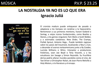 MÚSICA P.V.P. $ 23.25
LA NOSTALGIA YA NO ES LO QUE ERA
Ignacio Juliá
El cronista maduro puede enloquecer de pasado o
adaptarse a los tiempos sin rendirse a la hipocondría.
Rememorar a sus primeros mentores, fuesen Godard o
Sontag, a viejos iconos fundacionales, como Beatles y
Stones, a los genios singulares Tom Waits o Scott Walker,
y a estimados coetáneos: New Order, The Cramps,
Prefab Sprout, Antonio Vega… Puede también regresar
sobre los pasos del krautrock, localizando a Neu! y Can,
o desandar el acervo norteamericano junto a Ry Cooder,
Lucinda Williams o Wilco. Interpelar a productores
históricos, sean Joe Boyd o Tony Visconti, y a los
estudiosos Jon Savage y Simon Reynolds. Su fructífera
deriva podría allanar mundos paralelos como el cine, de
Taxi Driver a Christopher Nolan, de Jean-Pierre Melville a
Holy Motors, o la literatura y el ensayo.
 