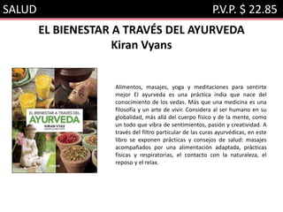 SALUD P.V.P. $ 22.85
EL BIENESTAR A TRAVÉS DEL AYURVEDA
Kiran Vyans
Alimentos, masajes, yoga y meditaciones para sentirte
mejor El ayurveda es una práctica india que nace del
conocimiento de los vedas. Más que una medicina es una
filosofía y un arte de vivir. Considera al ser humano en su
globalidad, más allá del cuerpo físico y de la mente, como
un todo que vibra de sentimientos, pasión y creatividad. A
través del filtro particular de las curas ayurvédicas, en este
libro se exponen prácticas y consejos de salud: masajes
acompañados por una alimentación adaptada, prácticas
físicas y respiratorias, el contacto con la naturaleza, el
reposo y el relax.
 