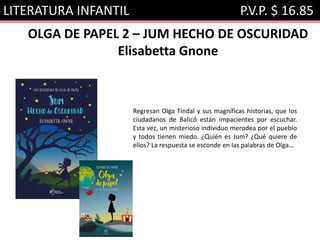 LITERATURA INFANTIL P.V.P. $ 16.85
OLGA DE PAPEL 2 – JUM HECHO DE OSCURIDAD
Elisabetta Gnone
Regresan Olga Tindal y sus magníficas historias, que los
ciudadanos de Balicó están impacientes por escuchar.
Esta vez, un misterioso individuo merodea por el pueblo
y todos tienen miedo. ¿Quién es Jum? ¿Qué quiere de
ellos? La respuesta se esconde en las palabras de Olga...
 
