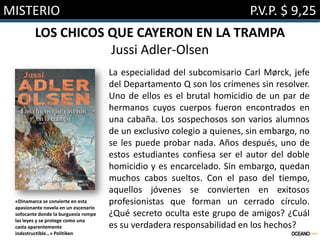 MISTERIO

P.V.P. $ 9,25

LOS CHICOS QUE CAYERON EN LA TRAMPA
Jussi Adler-Olsen

«Dinamarca se convierte en esta
apasionante novela en un escenario
sofocante donde la burguesía rompe
las leyes y se protege como una
casta aparentemente
indestructible…» Politiken

La especialidad del subcomisario Carl Mørck, jefe
del Departamento Q son los crímenes sin resolver.
Uno de ellos es el brutal homicidio de un par de
hermanos cuyos cuerpos fueron encontrados en
una cabaña. Los sospechosos son varios alumnos
de un exclusivo colegio a quienes, sin embargo, no
se les puede probar nada. Años después, uno de
estos estudiantes confiesa ser el autor del doble
homicidio y es encarcelado. Sin embargo, quedan
muchos cabos sueltos. Con el paso del tiempo,
aquellos jóvenes se convierten en exitosos
profesionistas que forman un cerrado círculo.
¿Qué secreto oculta este grupo de amigos? ¿Cuál
es su verdadera responsabilidad en los hechos?

 