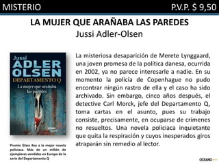 MISTERIO

P.V.P. $ 9,50

LA MUJER QUE ARAÑABA LAS PAREDES
Jussi Adler-Olsen

Premio Glass Key a la mejor novela
policíaca. Más de un millón de
ejemplares vendidos en Europa de la
serie del Departamento Q

La misteriosa desaparición de Merete Lynggaard,
una joven promesa de la política danesa, ocurrida
en 2002, ya no parece interesarle a nadie. En su
momento la policía de Copenhague no pudo
encontrar ningún rastro de ella y el caso ha sido
archivado. Sin embargo, cinco años después, el
detective Carl Morck, jefe del Departamento Q,
toma cartas en el asunto, pues su trabajo
consiste, precisamente, en ocuparse de crímenes
no resueltos. Una novela policiaca inquietante
que quita la respiración y cuyos inesperados giros
atraparán sin remedio al lector.

 