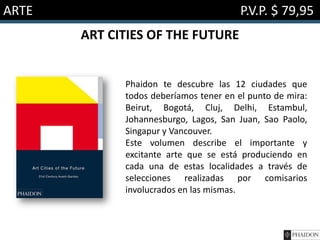 ARTE

P.V.P. $ 79,95
ART CITIES OF THE FUTURE

Phaidon te descubre las 12 ciudades que
todos deberíamos tener en el punto de mira:
Beirut, Bogotá, Cluj, Delhi, Estambul,
Johannesburgo, Lagos, San Juan, Sao Paolo,
Singapur y Vancouver.
Este volumen describe el importante y
excitante arte que se está produciendo en
cada una de estas localidades a través de
selecciones realizadas por comisarios
involucrados en las mismas.

 