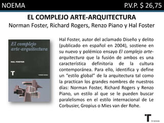 NOEMA

P.V.P. $ 26,75

EL COMPLEJO ARTE-ARQUITECTURA
Norman Foster, Richard Rogers, Renzo Piano y Hal Foster
Hal Foster, autor del aclamado Diseño y delito
(publicado en español en 2004), sostiene en
su nuevo y polémico ensayo El complejo artearquitectura que la fusión de ambos es una
característica definitoria de la cultura
contemporánea. Para ello, identifica y define
un “estilo global” de la arquitectura tal como
la practican los grandes nombres de nuestros
días: Norman Foster, Richard Rogers y Renzo
Piano, un estilo al que se le pueden buscar
paralelismos en el estilo internacional de Le
Corbusier, Gropius o Mies van der Rohe.

 