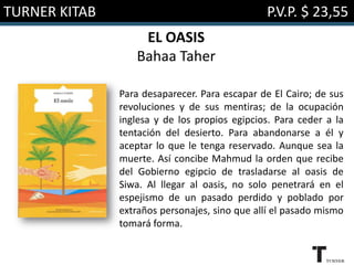TURNER KITAB

P.V.P. $ 23,55
EL OASIS
Bahaa Taher
Para desaparecer. Para escapar de El Cairo; de sus
revoluciones y de sus mentiras; de la ocupación
inglesa y de los propios egipcios. Para ceder a la
tentación del desierto. Para abandonarse a él y
aceptar lo que le tenga reservado. Aunque sea la
muerte. Así concibe Mahmud la orden que recibe
del Gobierno egipcio de trasladarse al oasis de
Siwa. Al llegar al oasis, no solo penetrará en el
espejismo de un pasado perdido y poblado por
extraños personajes, sino que allí el pasado mismo
tomará forma.

 