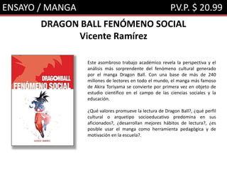 ENSAYO / MANGA P.V.P. $ 20.99
DRAGON BALL FENÓMENO SOCIAL
Vicente Ramírez
Este asombroso trabajo académico revela la perspectiva y el
análisis más sorprendente del fenómeno cultural generado
por el manga Dragon Ball. Con una base de más de 240
millones de lectores en todo el mundo, el manga más famoso
de Akira Toriyama se convierte por primera vez en objeto de
estudio científico en el campo de las ciencias sociales y la
educación.
¿Qué valores promueve la lectura de Dragon Ball?, ¿qué perfil
cultural o arquetipo socioeducativo predomina en sus
aficionados?, ¿desarrollan mejores hábitos de lectura?, ¿es
posible usar el manga como herramienta pedagógica y de
motivación en la escuela?.
 