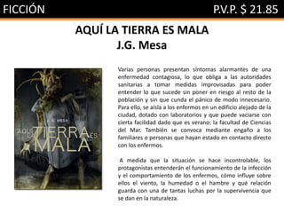 FICCIÓN P.V.P. $ 21.85
AQUÍ LA TIERRA ES MALA
J.G. Mesa
Varias personas presentan síntomas alarmantes de una
enfermedad contagiosa, lo que obliga a las autoridades
sanitarias a tomar medidas improvisadas para poder
entender lo que sucede sin poner en riesgo al resto de la
población y sin que cunda el pánico de modo innecesario.
Para ello, se aísla a los enfermos en un edificio alejado de la
ciudad, dotado con laboratorios y que puede vaciarse con
cierta facilidad dado que es verano: la facultad de Ciencias
del Mar. También se convoca mediante engaño a los
familiares o personas que hayan estado en contacto directo
con los enfermos.
A medida que la situación se hace incontrolable, los
protagonistas entenderán el funcionamiento de la infección
y el comportamiento de los enfermos, cómo influye sobre
ellos el viento, la humedad o el hambre y qué relación
guarda con una de tantas luchas por la supervivencia que
se dan en la naturaleza.
 