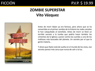 FICCIÓN P.V.P. $ 19.99
ZOMBIE SUPERSTAR
Vito Vázquez
Antes de morir Dylan ya era famoso, pero ahora que se ha
convertido en el primer zombie de la historia las redes sociales
le han catapultado al estrellato. Antes de morir se llevó un
terrible secreto a la tumba que podría hacer temblar los
cimientos de la Iglesia y poner contra las cuerdas a uno de los
mafiosos más buscados del planeta. Un secreto por el que la
gente mataría…
Y ahora que Dylan está de vuelta en el mundo de los vivos, ese
secreto parece más cerca que nunca de salir a la luz.
 