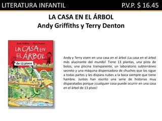 LITERATURA INFANTIL P.V.P. $ 16.45
LA CASA EN EL ÁRBOL
Andy Griffiths y Terry Denton
Andy y Terry viven en una casa en el árbol ¡La casa en el árbol
más alucinante del mundo! Tiene 13 plantas, una pista de
bolos, una piscina transparente, un laboratorio subterráneo
secreto y una máquina dispensadora de chuches que los sigue
a todas partes y les dispara nubes a la boca siempre que tiene
hambre. Juntos han escrito una serie de historias muy
disparatadas porque ¡cualquier cosa puede ocurrir en una casa
en el árbol de 13 pisos!
 