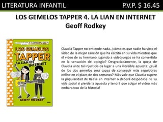 LITERATURA INFANTIL P.V.P. $ 16.45
LOS GEMELOS TAPPER 4. LA LIAN EN INTERNET
Geoff Rodkey
Claudia Tapper no entiende nada, ¿cómo es que nadie ha visto el
vídeo de la mejor canción que ha escrito en su vida mientras que
el vídeo de su hermano jugando a videojuegos se ha convertido
en la sensación del colegio? Desgraciadamente, la queja de
Claudia ante tal injusticia da lugar a una increíble apuesta: ¿cuál
de los dos gemelos será capaz de conseguir más seguidores
online en el plazo de dos semanas? Más vale que Claudia supere
la popularidad de Reese en Internet o deberá despedirse de su
vida social si pierde la apuesta y tendrá que colgar el vídeo más
embarazoso de la historia!
 