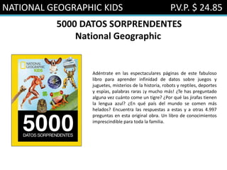 NATIONAL GEOGRAPHIC KIDS P.V.P. $ 24.85
5000 DATOS SORPRENDENTES
National Geographic
Adéntrate en las espectaculares páginas de este fabuloso
libro para aprender infinidad de datos sobre juegos y
juguetes, misterios de la historia, robots y reptiles, deportes
y espías, palabras raras ¡y mucho más! ¿Te has preguntado
alguna vez cuánto come un tigre? ¿Por qué las jirafas tienen
la lengua azul? ¿En qué país del mundo se comen más
helados? Encuentra las respuestas a estas y a otras 4.997
preguntas en esta original obra. Un libro de conocimientos
imprescindible para toda la familia.
 