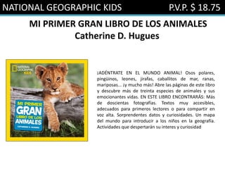 NATIONAL GEOGRAPHIC KIDS P.V.P. $ 18.75
MI PRIMER GRAN LIBRO DE LOS ANIMALES
Catherine D. Hugues
¡ADÉNTRATE EN EL MUNDO ANIMAL! Osos polares,
pingüinos, leones, jirafas, caballitos de mar, ranas,
mariposas... ¡y mucho más! Abre las páginas de este libro
y descubre más de treinta especies de animales y sus
emocionantes vidas. EN ESTE LIBRO ENCONTRARÁS: Más
de doscientas fotografías. Textos muy accesibles,
adecuados para primeros lectores o para compartir en
voz alta. Sorprendentes datos y curiosidades. Un mapa
del mundo para introducir a los niños en la geografía.
Actividades que despertarán su interes y curiosidad
 
