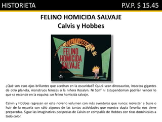 HISTORIETA P.V.P. $ 15.45
FELINO HOMICIDA SALVAJE
Calvis y Hobbes
¿Qué son esos ojos brillantes que acechan en la oscuridad? Quizá sean dinosaurios, insectos gigantes
de otro planeta, monstruos feroces o la niñera Rosalyn. Ni Spiff ni Estupendoman podrían vencer lo
que se esconde en la esquina: un felino homicida salvaje.
Calvin y Hobbes regresan en este noveno volumen con más aventuras que nunca: molestar a Susie o
huir de la escuela son sólo algunas de las tantas actividades que nuestra dupla favorita nos tiene
preparadas. Sigue las imaginativas peripecias de Calvin en compañía de Hobbes con tiras dominicales a
todo color.
 