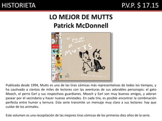 HISTORIETA P.V.P. $ 17.15
LO MEJOR DE MUTTS
Patrick McDonnell
Publicada desde 1994, Mutts es una de las tiras cómicas más representativas de todos los tiempos, y
ha cautivado a cientos de miles de lectores con las aventuras de sus adorables personajes: el gato
Mooch, el perro Earl y sus respectivos guardianes. Mooch y Earl son muy buenos amigos, y adoran
pasear por el vecindario y hacer nuevas amistades. En cada tira, es posible encontrar la combinación
perfecta entre humor y ternura. Esta serie transmite un mensaje muy claro a sus lectores: hay que
cuidar de los animales.
Este volumen es una recopilación de las mejores tiras cómicas de los primeros diez años de la serie.
 