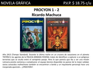 NOVELA GRÁFICA P.V.P. $ 18.75 c/u
PROCYON 1 - 2
Ricardo Machuca
Año 2413 (Tiempo Standard). Durante la última noche en un crucero de vacaciones en el planeta
TRITÓN-9, los agentes de la POLICIA ARMADA FEDERAL tratan de identificar y capturar a un peligroso
terrorista que se oculta entre el variopinto pasaje. Pero lo que parecía que iba a ser una misión
rutinaria pronto comienza a complicarse: el equipo técnico disponible no parece de la mejor calidad,
varios conocidos malhechores también se encuentran a bordo y un inquietante personaje hace una
inesperada aparición… ¡¡PROCYON!!
 
