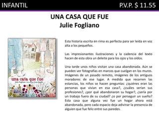 INFANTIL P.V.P. $ 11.55
UNA CASA QUE FUE
Julie Fogliano
Esta historia escrita en rima es perfecta para ser leída en voz
alta a los pequeños.
Las impresionantes ilustraciones y la cadencia del texto
hacen de esta obra un deleite para los ojos y los oídos.
Una tarde unos niños visitan una casa abandonada. Aún se
pueden ver fotografías en marcos que cuelgan en los muros.
Imágenes de un pasado remoto, imágenes de los antiguos
moradores de ese lugar. A medida que recorren las
estancias, los niños se hacen preguntas: ¿quiénes eran las
personas que vivían en esa casa?, ¿cuáles serían sus
profesiones?, ¿por qué abandonaron su hogar?, ¿sería por
un trabajo fuera de su ciudad? ¿o por perseguir un sueño?
Esta casa que alguna vez fue un hogar ahora está
abandonada, pero cada espacio deja adivinar la presencia de
alguien que fue feliz entre sus paredes.
 