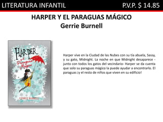 LITERATURA INFANTIL P.V.P. $ 14.85
HARPER Y EL PARAGUAS MÁGICO
Gerrie Burnell
Harper vive en la Ciudad de las Nubes con su tía abuela, Sassy,
y su gato, Midnight. La noche en que Midnight desaparece -
junto con todos los gatos del vecindario- Harper se da cuenta
que solo su paraguas mágico la puede ayudar a encontrarlo. El
paraguas ¡y el resto de niños que viven en su edificio!
 