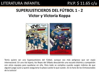 LITERATURA INFANTIL P.V.P. $ 11.65 c/u
SUPERJUSTICIEROS DEL FÚTBOL 1 - 2
Victor y Victoria Koppa
Temis quiere ser una Superjusticiera del Fútbol, aunque sea más peligroso que ser espía
internacional. En una isla lejana, los Reyes del Silbato descubrirán una escuela distinta y competirán
con otros equipos para quedarse en ella. Pero todo se complica cuando surgen indicios de que
alguien juega sucio y quiere asegurarse la plaza cueste lo que cueste. ¡Es la hora de los Enmascarados
de la Justicia!
 