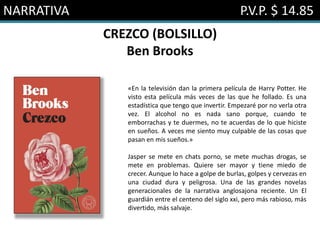 NARRATIVA P.V.P. $ 14.85
CREZCO (BOLSILLO)
Ben Brooks
«En la televisión dan la primera película de Harry Potter. He
visto esta película más veces de las que he follado. Es una
estadística que tengo que invertir. Empezaré por no verla otra
vez. El alcohol no es nada sano porque, cuando te
emborrachas y te duermes, no te acuerdas de lo que hiciste
en sueños. A veces me siento muy culpable de las cosas que
pasan en mis sueños.»
Jasper se mete en chats porno, se mete muchas drogas, se
mete en problemas. Quiere ser mayor y tiene miedo de
crecer. Aunque lo hace a golpe de burlas, golpes y cervezas en
una ciudad dura y peligrosa. Una de las grandes novelas
generacionales de la narrativa anglosajona reciente. Un El
guardián entre el centeno del siglo xxi, pero más rabioso, más
divertido, más salvaje.
 