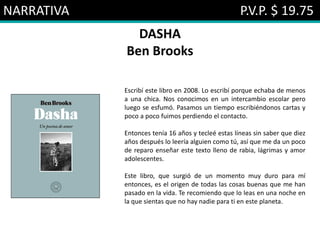 NARRATIVA P.V.P. $ 19.75
DASHA
Ben Brooks
Escribí este libro en 2008. Lo escribí porque echaba de menos
a una chica. Nos conocimos en un intercambio escolar pero
luego se esfumó. Pasamos un tiempo escribiéndonos cartas y
poco a poco fuimos perdiendo el contacto.
Entonces tenía 16 años y tecleé estas líneas sin saber que diez
años después lo leería alguien como tú, así que me da un poco
de reparo enseñar este texto lleno de rabia, lágrimas y amor
adolescentes.
Este libro, que surgió de un momento muy duro para mí
entonces, es el origen de todas las cosas buenas que me han
pasado en la vida. Te recomiendo que lo leas en una noche en
la que sientas que no hay nadie para ti en este planeta.
 