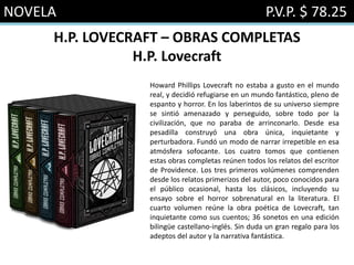 NOVELA P.V.P. $ 78.25
H.P. LOVECRAFT – OBRAS COMPLETAS
H.P. Lovecraft
Howard Phillips Lovecraft no estaba a gusto en el mundo
real, y decidió refugiarse en un mundo fantástico, pleno de
espanto y horror. En los laberintos de su universo siempre
se sintió amenazado y perseguido, sobre todo por la
civilización, que no paraba de arrinconarlo. Desde esa
pesadilla construyó una obra única, inquietante y
perturbadora. Fundó un modo de narrar irrepetible en esa
atmósfera sofocante. Los cuatro tomos que contienen
estas obras completas reúnen todos los relatos del escritor
de Providence. Los tres primeros volúmenes comprenden
desde los relatos primerizos del autor, poco conocidos para
el público ocasional, hasta los clásicos, incluyendo su
ensayo sobre el horror sobrenatural en la literatura. El
cuarto volumen reúne la obra poética de Lovecraft, tan
inquietante como sus cuentos; 36 sonetos en una edición
bilingüe castellano-inglés. Sin duda un gran regalo para los
adeptos del autor y la narrativa fantástica.
 