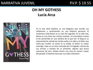 NARRATIVA JUVENIL P.V.P. $ 19.55
OH MY GOTHESS
Lucía Arca
En la red, Dark Gothess es una bloguera que escribe sus
reflexiones y sentimientos en una bitácora personal. El
misterioso Cold Raven es su más fiel seguidor. En la vida real,
Nessa es una chica con mucho carácter; un traumático suceso
la ha convertido en una sombra de lo que fue. El blog es su
salvoconducto, donde da rienda suelta a la rabia y el dolor que
lucha por ocultar. La ironía es su aliada, el temor su mayor
enemigo. Isaac es un chico marcado por la tragedia: víctima de
sus errores y esclavo de su presente, alguien que busca
comenzar de cero. Ambos tienen una cosa en común: huyen
del pasado. El destino hace que sus vidas colisionen.
 
