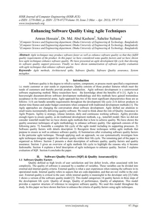 IOSR Journal of Computer Engineering (IOSR-JCE)
e-ISSN: 2278-0661, p- ISSN: 2278-8727Volume 10, Issue 2 (Mar. - Apr. 2013), PP 87-93
www.iosrjournals.org
www.iosrjournals.org 87 | Page
Enhancing Software Quality Using Agile Techniques
Amran Hossain1
, Dr. Md. Abul Kashem2
, Sahelee Sultana3
1
(Computer Science and Engineering department, Dhaka University of Engineering & Technology, Bangladesh)
2
(Computer Science and Engineering department, Dhaka University of Engineering & Technology, Bangladesh)
3
(Computer Science and Engineering department, Dhaka University of Engineering & Technology, Bangladesh)
Abstract: Agile techniques may produce software faster as well as enhance software quality so that they fulfill
quality requirements of the product. In this paper we have considered some quality factors and we have shown
how agile techniques enhance software quality. We have presented an agile development life cycle that showing
its software quality support processes. Finally we have shown summarization of software quality evaluation
with agile techniques that enhance software quality.
Keywords- Agile methods, Architectural spike, Software Quality, Software Quality assurance, System
metaphor.
I. Introduction
Software quality is the degree to which a system, component, or process meets specified a requirement
i.e. meets customer or user needs or expectations. Quality consists of those product features which meet the
needs of customers and thereby provide product satisfaction. Agile software development is a controversial
software engineering method. Many researchers have the knowledge about the benefits of it [1]. Agile is a
heavyweight document-driven software development methodology and this methods have gained tremendous
acceptance in the commercial arena. Agile approach has two of the most significant characteristics these are as
follows: 1) It can handle unstable requirements throughout the development life cycle 2) It deliver products in
shorter time frames and under budget constraints when compared with traditional development methods [1]. The
Agile approaches are changing the conversation about software development. Agile shifted our attention to
small teams incrementally delivering quality software. We need to think about the role of Quality Assurance in
Agile Projects. Agility is strategy, release iteration, daily and continuous working software. Agility provides
enough rigors to ensure quality, as do traditional development methods, e.g., waterfall model. Here we did not
consider waterfall model but we have shown agile methods that is how to achieve quality. We have shown the
quality assurance techniques of agile methodology to enhance software quality. Our approach consists of the
following parts: 1) Assemble a complete life cycle of the agile model including its supporting processes. 2)
Software quality factors with details description 3) Recognize those techniques within agile methods that
purpose to ensure as well as enhance software quality. 4) Summarizes after evaluating software quality factors
in the particular agile technique. Through applying such an approach, we can systematically investigate how
agile techniques integrate support for software quality within their life cycle. The remaining part of the paper is
organized as follows: Section 2 presents a short description of software quality, quality factors and quality
assurance. Section 3 gives an overview of agile methods life cycle to highlight the reasons why it become
fashionable. Section 4 explains a brief description of agile techniques to enhance quality. Section 5 explains
evaluation of SQF. Section 6 concludes the paper.
II. Software Quality Factors (SQF) & Quality Assurance(QA)
1.1 Software Quality Factors
Quality defined as high levels of user satisfaction and low defect levels, often associated with low
complexity. The quality of software is assessed by a number of variables. These variables can be divided into
external and internal quality criteria. External quality is what a user experiences when running the software in its
operational mode. Internal quality refers to aspects that are code-dependent, and that are not visible to the end-
user. External quality is critical to the user; while internal quality is meaningful to the developer only [2].Table
1 shows a version of the software quality model [3]. This model categorizes 14 quality factors in three steps of
the development life cycle: Quality of design, Quality of performance, Quality of adaptation. This model
provides a superior structure of reference to recognize software quality. We used this model throughout the
study. In this paper we have shown that how to enhance the criteria of quality factors using agile techniques.
 