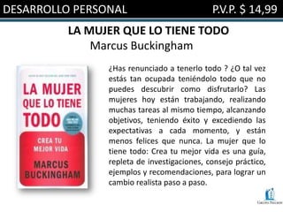 DESARROLLO PERSONAL                          P.V.P. $ 14,99
         LA MUJER QUE LO TIENE TODO
             Marcus Buckingham
                ¿Has renunciado a tenerlo todo ? ¿O tal vez
                estás tan ocupada teniéndolo todo que no
                puedes descubrir como disfrutarlo? Las
                mujeres hoy están trabajando, realizando
                muchas tareas al mismo tiempo, alcanzando
                objetivos, teniendo éxito y excediendo las
                expectativas a cada momento, y están
                menos felices que nunca. La mujer que lo
                tiene todo: Crea tu mejor vida es una guía,
                repleta de investigaciones, consejo práctico,
                ejemplos y recomendaciones, para lograr un
                cambio realista paso a paso.
 
