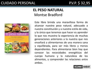 CUIDADO PERSONAL                              P.V.P. $ 32,95
              EL PESO NATURAL
               Montse Bradford
               Este libro brinda una maravillosa forma de
               alcanzar nuestro peso natural, adecuado a
               nuestra constitución y a nuestro estilo de vida,
               y lo único que tenemos que hacer es aprender
               lo que nos muestra la experiencia de muchas
               generaciones anteriores a la nuestra que nos
               enseñará a alimentarnos de una manera sana
               y equilibrada, para ser más libres y menos
               dependientes. Para alimentarse bien hay que
               conocer las necesidades energéticas del
               cuerpo humano y la naturaleza de los
               alimentos, y comprender las relaciones entre
               ambos.
 