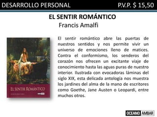 DESARROLLO PERSONAL                          P.V.P. $ 15,50
             EL SENTIR ROMÁNTICO
                 Francis Amalfi
               El sentir romántico abre las puertas de
               nuestros sentidos y nos permite vivir un
               universo de emociones lleno de matices.
               Contra el conformismo, los senderos del
               corazón nos ofrecen un excitante viaje de
               conocimiento hasta las aguas puras de nuestro
               interior. Ilustrada con evocadoras láminas del
               siglo XIX, esta delicada antología nos muestra
               los jardines del alma de la mano de escritores
               como Goethe, Jane Austen o Leopardi, entre
               muchos otros.
 