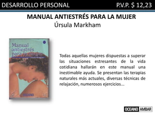 DESARROLLO PERSONAL                          P.V.P. $ 12,23
       MANUAL ANTIESTRÉS PARA LA MUJER
              Úrsula Markham



                Todas aquellas mujeres dispuestas a superar
                las situaciones estresantes de la vida
                cotidiana hallarán en este manual una
                inestimable ayuda. Se presentan las terapias
                naturales más actuales, diversas técnicas de
                relajación, numerosos ejercicios...
 
