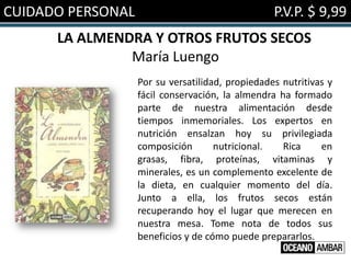 CUIDADO PERSONAL                                  P.V.P. $ 9,99
      LA ALMENDRA Y OTROS FRUTOS SECOS
               María Luengo
                   Por su versatilidad, propiedades nutritivas y
                   fácil conservación, la almendra ha formado
                   parte de nuestra alimentación desde
                   tiempos inmemoriales. Los expertos en
                   nutrición ensalzan hoy su privilegiada
                   composición       nutricional.   Rica     en
                   grasas, fibra, proteínas, vitaminas y
                   minerales, es un complemento excelente de
                   la dieta, en cualquier momento del día.
                   Junto a ella, los frutos secos están
                   recuperando hoy el lugar que merecen en
                   nuestra mesa. Tome nota de todos sus
                   beneficios y de cómo puede prepararlos.
 