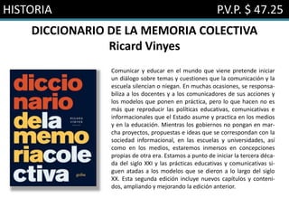 HISTORIA P.V.P. $ 47.25
DICCIONARIO DE LA MEMORIA COLECTIVA
Ricard Vinyes
Comunicar y educar en el mundo que viene pretende iniciar
un diálogo sobre temas y cuestiones que la comunicación y la
escuela silencian o niegan. En muchas ocasiones, se responsa-
biliza a los docentes y a los comunicadores de sus acciones y
los modelos que ponen en práctica, pero lo que hacen no es
más que reproducir las políticas educativas, comunicativas e
informacionales que el Estado asume y practica en los medios
y en la educación. Mientras los gobiernos no pongan en mar-
cha proyectos, propuestas e ideas que se correspondan con la
sociedad informacional, en las escuelas y universidades, así
como en los medios, estaremos inmersos en concepciones
propias de otra era. Estamos a punto de iniciar la tercera déca-
da del siglo XXI y las prácticas educativas y comunicativas si-
guen atadas a los modelos que se dieron a lo largo del siglo
XX. Esta segunda edición incluye nuevos capítulos y conteni-
dos, ampliando y mejorando la edición anterior.
 
