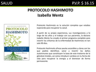 SALUD P.V.P. $ 16.15
PROTOCOLO HASHIMOTO
Izabella Wentz
Protocolo Hashimoto es la solución completa que estabas
esperando para recuperar tu salud.
A partir de su propia experiencia, sus investigaciones a lo
largo de los años y el trabajo con sus pacientes, la doctora
Izabella Wentz ha creado el primer programa completo para
revertir los síntomas de la enfermedad de Hashimoto en tan
solo 90 días.
Protocolo Hashimoto ofrece pautas accesibles y claras con las
que podrás identificar, sanar y revertir los daños
autoinmunes que constituyen la base de este trastorno de la
glándula tiroides, así como introducir cambios en tu forma de
vida para recuperar la energía y el bienestar de forma
permanente.
 