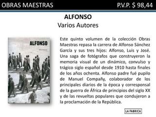 OBRAS MAESTRAS                                  P.V.P. $ 98,44
                   ALFONSO
                 Varios Autores
                 Este quinto volumen de la colección Obras
                 Maestras repasa la carrera de Alfonso Sánchez
                 García y sus tres hijos: Alfonso, Luis y José.
                 Una saga de fotógrafos que construyeron la
                 memoria visual de un dinámico, convulso y
                 trágico siglo español desde 1910 hasta finales
                 de los años ochenta. Alfonso padre fué pupilo
                 de Manuel Compañy, colaborador de los
                 principales diarios de la época y corresponsal
                 de la guerra de África de principios del siglo XX
                 y de las revueltas populares que condujeron a
                 la proclamación de la República.
 