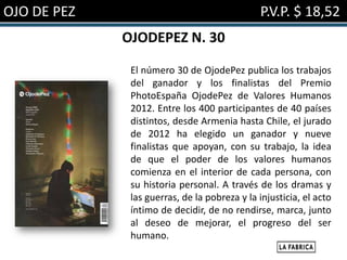 OJO DE PEZ                                    P.V.P. $ 18,52
             OJODEPEZ N. 30

              El número 30 de OjodePez publica los trabajos
              del ganador y los finalistas del Premio
              PhotoEspaña OjodePez de Valores Humanos
              2012. Entre los 400 participantes de 40 países
              distintos, desde Armenia hasta Chile, el jurado
              de 2012 ha elegido un ganador y nueve
              finalistas que apoyan, con su trabajo, la idea
              de que el poder de los valores humanos
              comienza en el interior de cada persona, con
              su historia personal. A través de los dramas y
              las guerras, de la pobreza y la injusticia, el acto
              íntimo de decidir, de no rendirse, marca, junto
              al deseo de mejorar, el progreso del ser
              humano.
 