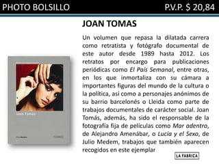 PHOTO BOLSILLO                                P.V.P. $ 20,84
                 JOAN TOMAS
                 Un volumen que repasa la dilatada carrera
                 como retratista y fotógrafo documental de
                 este autor desde 1989 hasta 2012. Los
                 retratos por encargo para publicaciones
                 periódicas como El País Semanal, entre otras,
                 en los que inmortaliza con su cámara a
                 importantes figuras del mundo de la cultura o
                 la política, así como a personajes anónimos de
                 su barrio barcelonés o Lleida como parte de
                 trabajos documentales de carácter social. Joan
                 Tomás, además, ha sido el responsable de la
                 fotografía fija de películas como Mar adentro,
                 de Alejandro Amenábar, o Lucía y el Sexo, de
                 Julio Medem, trabajos que también aparecen
                 recogidos en este ejemplar.
 