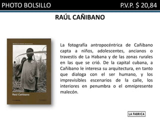 PHOTO BOLSILLO                                 P.V.P. $ 20,84
                 RAÚL CAÑIBANO


                  La fotografía antropocéntrica de Cañibano
                  capta a niños, adolescentes, ancianos o
                  travestis de La Habana y de las zonas rurales
                  en las que se crió. De la capital cubana, a
                  Cañibano le interesa su arquitectura, en tanto
                  que dialoga con el ser humano, y los
                  imprevisibles escenarios de la calle, los
                  interiores en penumbra o el omnipresente
                  malecón.
 