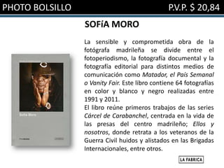 PHOTO BOLSILLO                                  P.V.P. $ 20,84
                 SOFíA MORO
                 La sensible y comprometida obra de la
                 fotógrafa madrileña se divide entre el
                 fotoperiodismo, la fotografía documental y la
                 fotografía editorial para distintos medios de
                 comunicación como Matador, el País Semanal
                 o Vanity Fair. Este libro contiene 64 fotografías
                 en color y blanco y negro realizadas entre
                 1991 y 2011.
                 El libro reúne primeros trabajos de las series
                 Cárcel de Carabanchel, centrada en la vida de
                 las presas del centro madrileño; Ellos y
                 nosotros, donde retrata a los veteranos de la
                 Guerra Civil huidos y alistados en las Brigadas
                 Internacionales, entre otros.
 