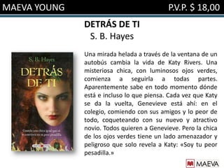 MAEVA YOUNG                                P.V.P. $ 18,00
              DETRÁS DE TI
               S. B. Hayes
              Una mirada helada a través de la ventana de un
              autobús cambia la vida de Katy Rivers. Una
              misteriosa chica, con luminosos ojos verdes,
              comienza a seguirla a todas partes.
              Aparentemente sabe en todo momento dónde
              está e incluso lo que piensa. Cada vez que Katy
              se da la vuelta, Genevieve está ahí: en el
              colegio, comiendo con sus amigos y lo peor de
              todo, coqueteando con su nuevo y atractivo
              novio. Todos quieren a Genevieve. Pero la chica
              de los ojos verdes tiene un lado amenazador y
              peligroso que solo revela a Katy: «Soy tu peor
              pesadilla.»
 