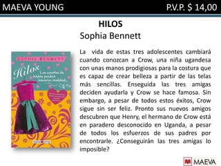 MAEVA YOUNG                                 P.V.P. $ 14,00
                  HILOS
              Sophia Bennett
              La vida de estas tres adolescentes cambiará
              cuando conozcan a Crow, una niña ugandesa
              con unas manos prodigiosas para la costura que
              es capaz de crear belleza a partir de las telas
              más sencillas. Enseguida las tres amigas
              deciden ayudarla y Crow se hace famosa. Sin
              embargo, a pesar de todos estos éxitos, Crow
              sigue sin ser feliz. Pronto sus nuevos amigos
              descubren que Henry, el hermano de Crow está
              en paradero desconocido en Uganda, a pesar
              de todos los esfuerzos de sus padres por
              encontrarle. ¿Conseguirán las tres amigas lo
              imposible?
 