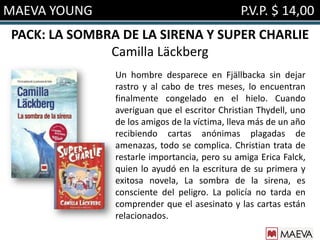 MAEVA YOUNG                                   P.V.P. $ 14,00
PACK: LA SOMBRA DE LA SIRENA Y SUPER CHARLIE
              Camilla Läckberg
               Un hombre desparece en Fjällbacka sin dejar
               rastro y al cabo de tres meses, lo encuentran
               finalmente congelado en el hielo. Cuando
               averiguan que el escritor Christian Thydell, uno
               de los amigos de la víctima, lleva más de un año
               recibiendo cartas anónimas plagadas de
               amenazas, todo se complica. Christian trata de
               restarle importancia, pero su amiga Erica Falck,
               quien lo ayudó en la escritura de su primera y
               exitosa novela, La sombra de la sirena, es
               consciente del peligro. La policía no tarda en
               comprender que el asesinato y las cartas están
               relacionados.
 