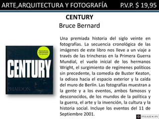 ARTE,ARQUITECTURA Y FOTOGRAFÍA                   P.V.P. $ 19,95
                  CENTURY
                Bruce Bernard
                Una premiada historia del siglo veinte en
                fotografías. La secuencia cronológica de las
                imágenes de este libro nos lleve a un viaje a
                través de las trincheras en la Primera Guerra
                Mundial, el vuelo inicial de los hermanos
                Wright, el surgimiento de regímenes políticos
                sin precedente, la comedia de Buster Keaton,
                la odisea hacia el espacio exterior y la caída
                del muro de Berlín. Las fotografías muestran a
                la gente y a los eventos, ambos famosos y
                desconocidos, de los mundos de la política y
                la guerra, el arte y la invención, la cultura y la
                historia social. Incluye los eventos del 11 de
                Septiembre 2001.
 