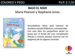 COLOREO Y PEGO                                   P.V.P. $ 7,50
                 BAJO EL MAR
        Maria Pearson y Stephanie Jones



                 Encantadores libros para colorear de
                 temática variada Didácticos y entretenidos.
                 Con este libro los pequeñines darán un
                 paseo por el fondo del mar, completarán
                 dibujos y crearán paisajes marinos con las
                 pegatinas de las páginas centrales
 