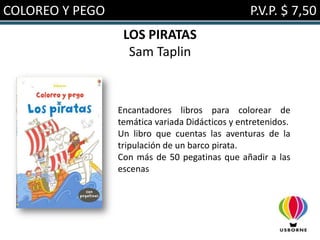 COLOREO Y PEGO                                   P.V.P. $ 7,50
                  LOS PIRATAS
                   Sam Taplin



                 Encantadores libros para colorear de
                 temática variada Didácticos y entretenidos.
                 Un libro que cuentas las aventuras de la
                 tripulación de un barco pirata.
                 Con más de 50 pegatinas que añadir a las
                 escenas
 