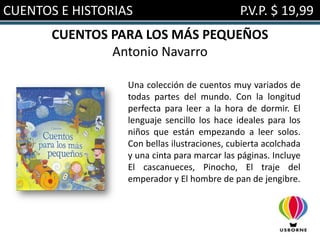 CUENTOS E HISTORIAS                           P.V.P. $ 19,99
       CUENTOS PARA LOS MÁS PEQUEÑOS
               Antonio Navarro

                  Una colección de cuentos muy variados de
                  todas partes del mundo. Con la longitud
                  perfecta para leer a la hora de dormir. El
                  lenguaje sencillo los hace ideales para los
                  niños que están empezando a leer solos.
                  Con bellas ilustraciones, cubierta acolchada
                  y una cinta para marcar las páginas. Incluye
                  El cascanueces, Pinocho, El traje del
                  emperador y El hombre de pan de jengibre.
 
