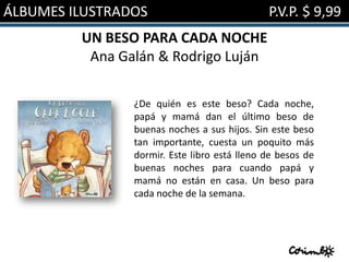 ÁLBUMES ILUSTRADOS                            P.V.P. $ 9,99
         UN BESO PARA CADA NOCHE
          Ana Galán & Rodrigo Luján

                ¿De quién es este beso? Cada noche,
                papá y mamá dan el último beso de
                buenas noches a sus hijos. Sin este beso
                tan importante, cuesta un poquito más
                dormir. Este libro está lleno de besos de
                buenas noches para cuando papá y
                mamá no están en casa. Un beso para
                cada noche de la semana.
 