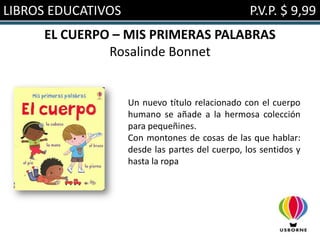 LIBROS EDUCATIVOS                                 P.V.P. $ 9,99
     EL CUERPO – MIS PRIMERAS PALABRAS
              Rosalinde Bonnet


                    Un nuevo título relacionado con el cuerpo
                    humano se añade a la hermosa colección
                    para pequeñines.
                    Con montones de cosas de las que hablar:
                    desde las partes del cuerpo, los sentidos y
                    hasta la ropa
 