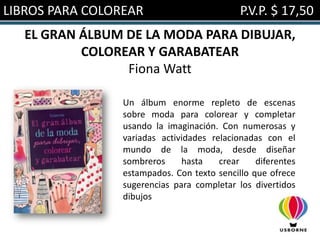 LIBROS PARA COLOREAR                         P.V.P. $ 17,50
   EL GRAN ÁLBUM DE LA MODA PARA DIBUJAR,
           COLOREAR Y GARABATEAR
                 Fiona Watt

                 Un álbum enorme repleto de escenas
                 sobre moda para colorear y completar
                 usando la imaginación. Con numerosas y
                 variadas actividades relacionadas con el
                 mundo de la moda, desde diseñar
                 sombreros     hasta    crear    diferentes
                 estampados. Con texto sencillo que ofrece
                 sugerencias para completar los divertidos
                 dibujos
 